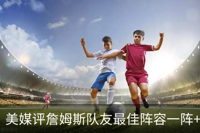美媒评詹姆斯队友最佳阵容一阵+二阵：3位名人堂成员在列